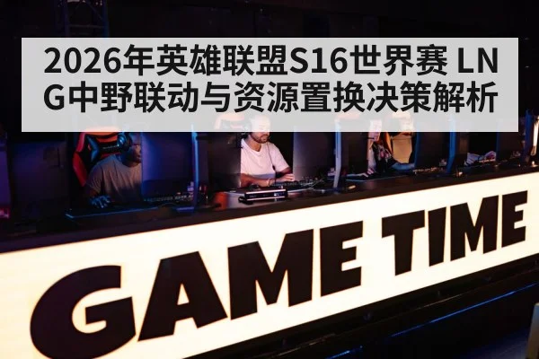 2026年英雄联盟S16世界赛 LNG中野联动与资源置换决策解析