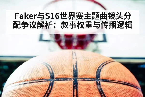 Faker与S16世界赛主题曲镜头分配争议解析：叙事权重与传播逻辑